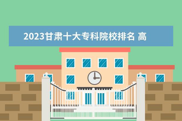 2023甘肃十大专科院校排名 高职大专学校排行榜