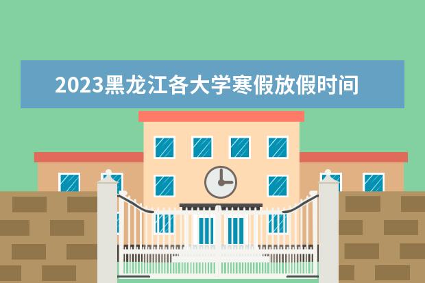 2023黑龙江各大学寒假放假时间什么时候 几月几号放寒假