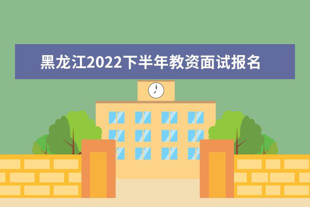 黑龙江2022下半年教资面试报名时间及考试时间