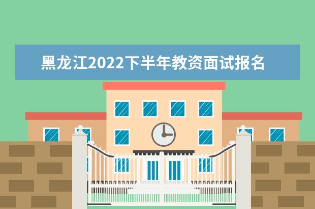 黑龙江2022下半年教资面试报名时间几月几号 什么时候报名