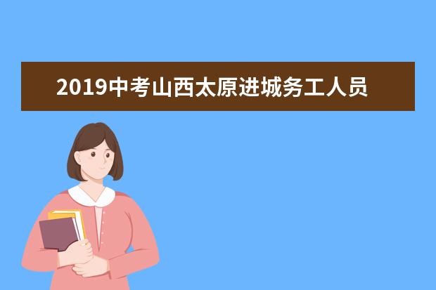 2019中考山西太原进城务工人员子女填报志愿注意事项