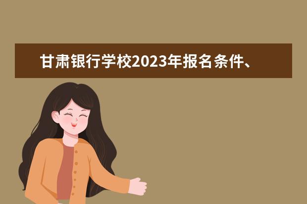 甘肃银行学校2023年报名条件、招生要求、招生对象
