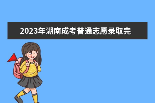 2023年湖南成考普通志愿录取完毕，征集志愿填报开启