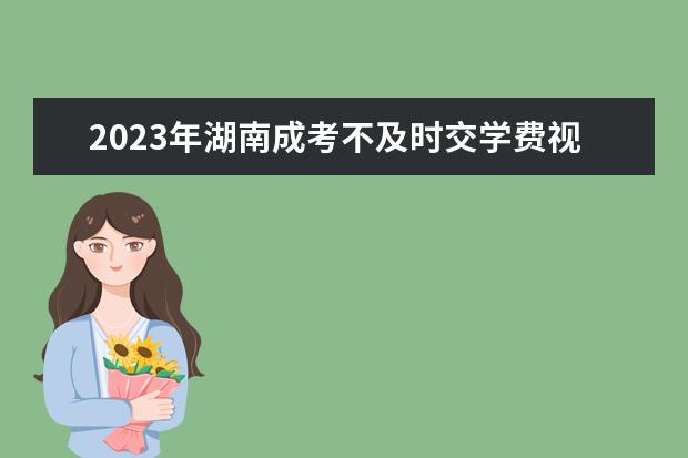 2023年湖南成考不及时交学费视为放弃入学资格(湖南大学2021年成考)