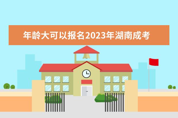 年龄大可以报名2023年湖南成考吗?(湖南2021年成人自考什么时候报名)