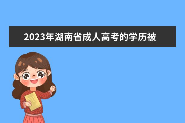 2023年湖南省成人高考的学历被认可吗？(湖南成人高考学籍出来了吗)