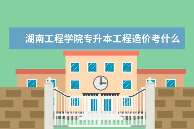 湖南工程学院专升本工程造价考什么 中国传媒大学有专升本吗