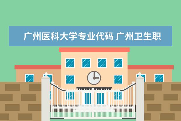 广州医科大学专业代码 广州卫生职业技术学院代码是多少?