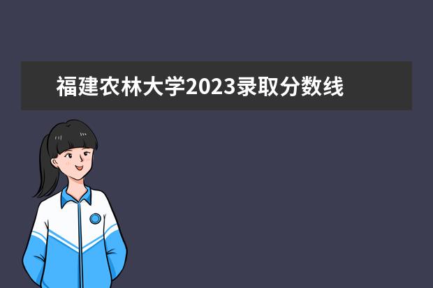 福建农林大学2023录取分数线 福建省高考2023分数线是多少