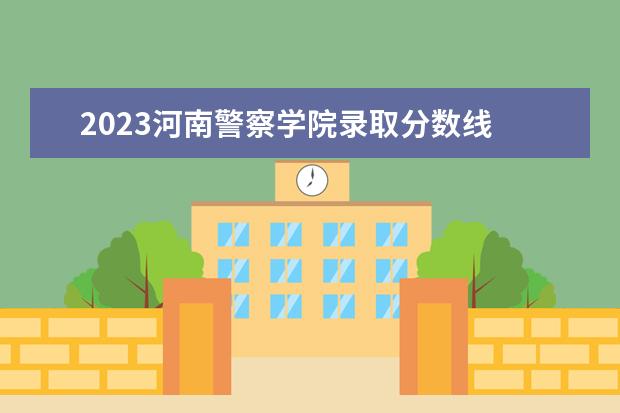 2023河南警察学院录取分数线 2023年警校分数线