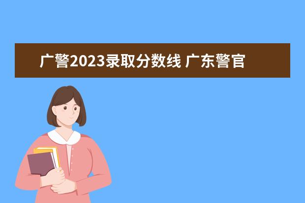广警2023录取分数线 广东警官学院2023年招生分数线