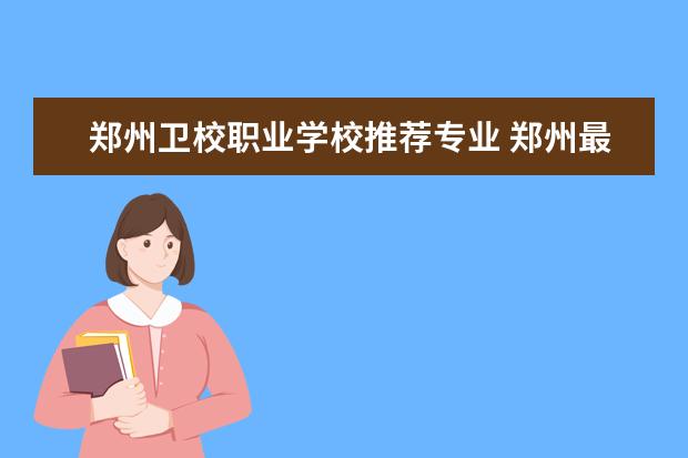 郑州卫校职业学校推荐专业 郑州最好的卫校是哪一个