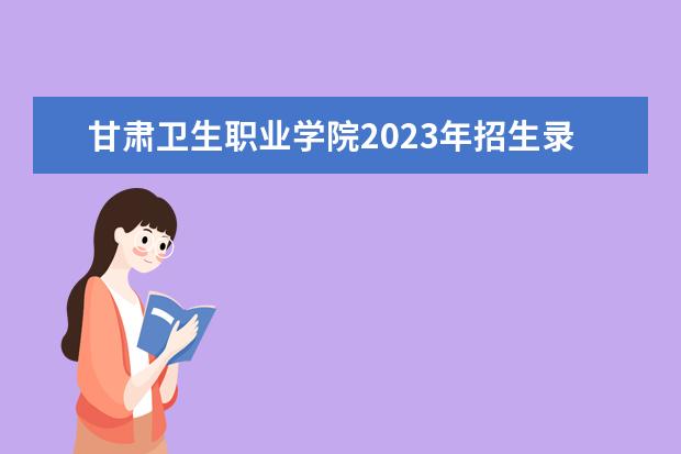 甘肃卫生职业学院2023年招生录取分数线？ 甘肃省职高录取线2023