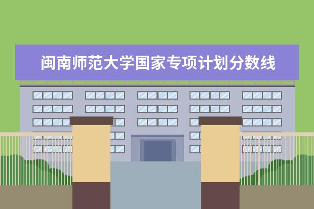 闽南师范大学国家专项计划分数线 2023高校专项计划学校录取分数线
