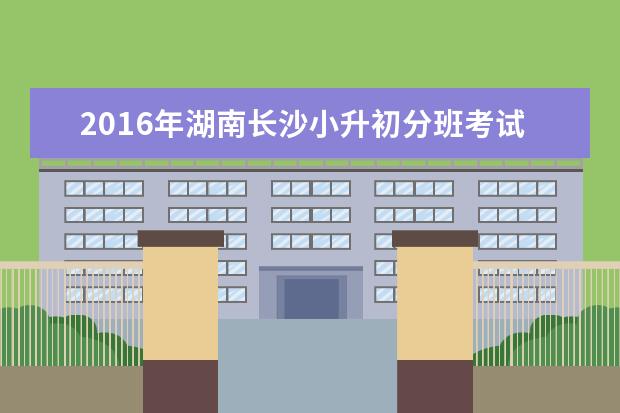 2016年湖南长沙小升初分班考试19日公布成绩