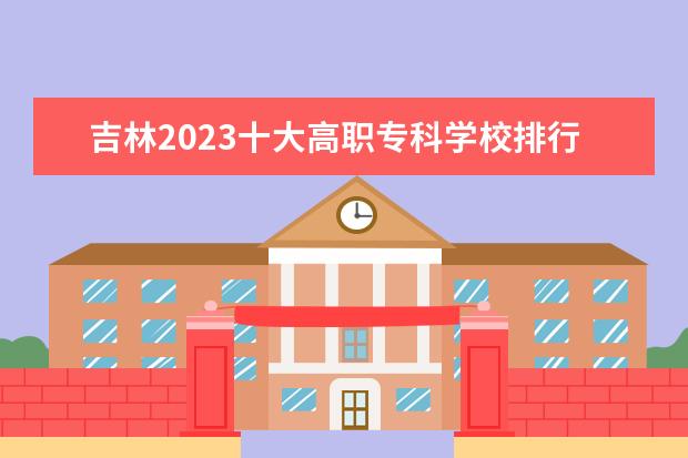 吉林2023十大高职专科学校排行榜 排名前10强大专院校