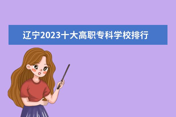 辽宁2023十大高职专科学校排行榜 排名前10强大专院校