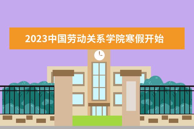 2023中国劳动关系学院寒假开始和结束时间 什么时候放寒假