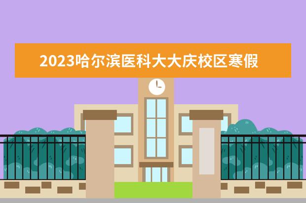 2023哈尔滨医科大大庆校区寒假放假时间 什么时候放寒假