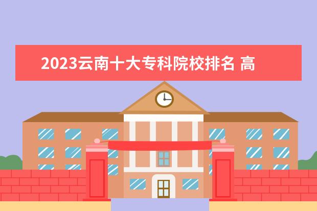 2023云南十大专科院校排名 高职大专院校排行榜