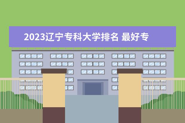2023辽宁专科大学排名 最好专科院校名单一览