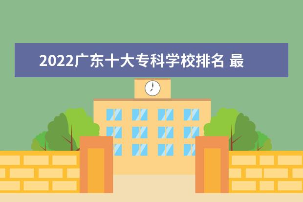 2022广东十大专科学校排名 最好的大专院校有哪些