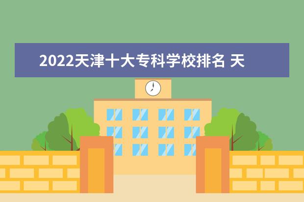 2022天津十大专科学校排名 天津最好的高职院校