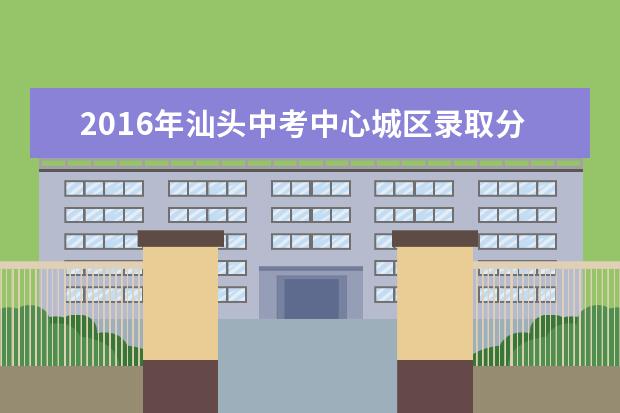 2016年汕头中考中心城区录取分数线确定