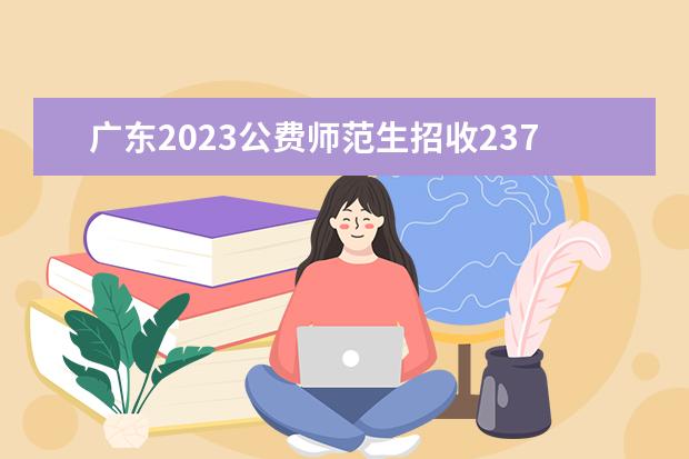 广东2023公费师范生招收2378人 详细的招生计划是什么