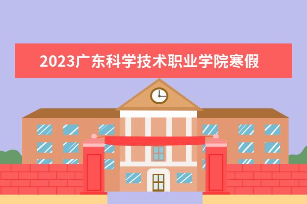 2023广东科学技术职业学院寒假开始和结束时间 什么时候放寒假