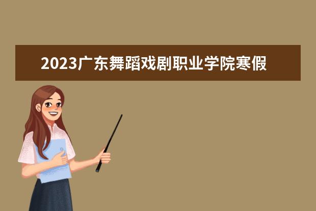 2023广东舞蹈戏剧职业学院寒假开始和结束时间 什么时候放寒假
