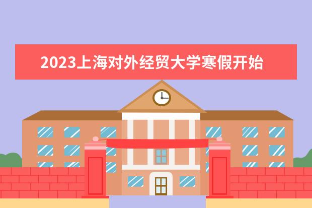2023上海对外经贸大学寒假开始和结束时间 什么时候放寒假