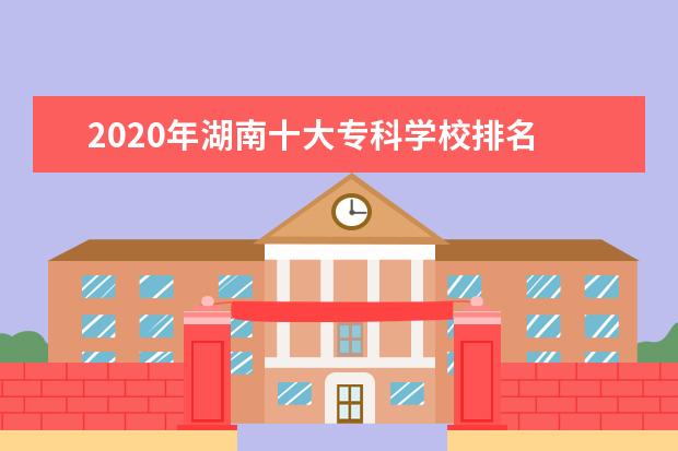 2020年湖南十大专科学校排名 湖南最好的高职院校