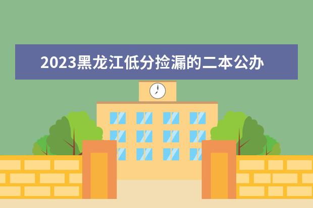 2023黑龙江低分捡漏的二本公办大学 分数低但不错的院校