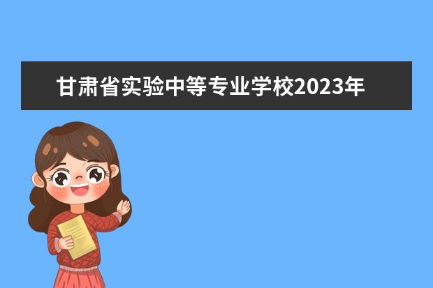 甘肃省实验中等专业学校2023年招生计划