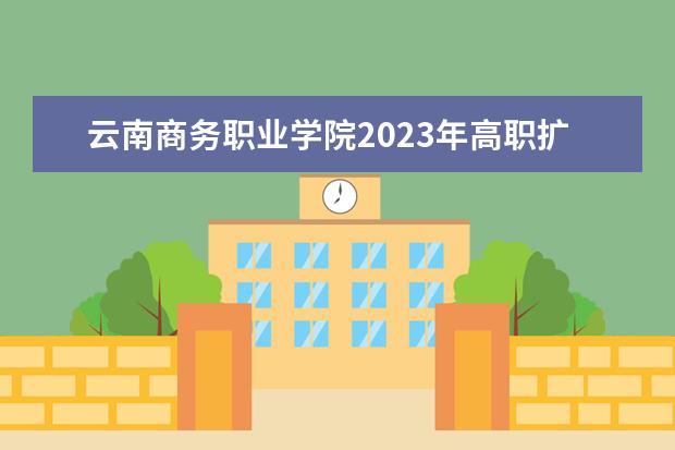 云南商务职业学院2023年高职扩招招生政策