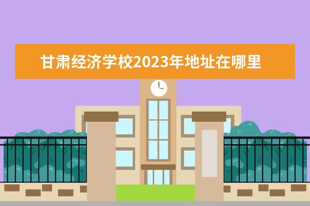 甘肃经济学校2023年地址在哪里