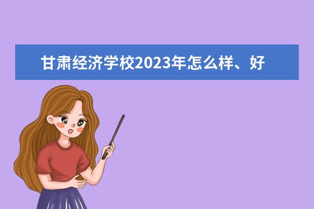 甘肃经济学校2023年怎么样、好不好