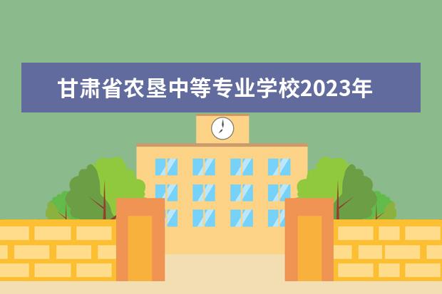 甘肃省农垦中等专业学校2023年招生简章