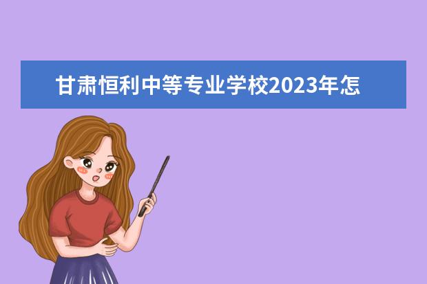甘肃恒利中等专业学校2023年怎么样、好不好