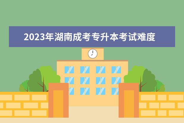2023年湖南成考专升本考试难度会加大吗?