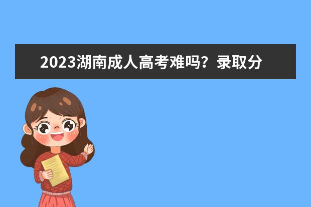 2023湖南成人高考难吗？录取分数线是多少？