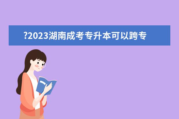 ?2023湖南成考专升本可以跨专业报考吗？