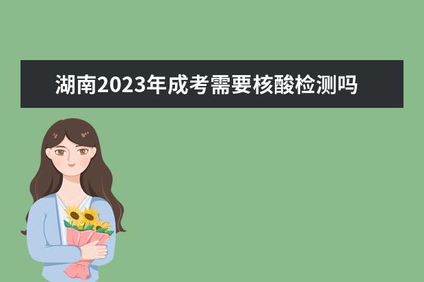 湖南2023年成考需要核酸检测吗？(湖南成人高考需要核酸检测吗)