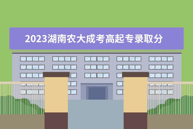 2023湖南农大成考高起专录取分数线是多少？(湖南农业大学2020录取分数线,本科二批)