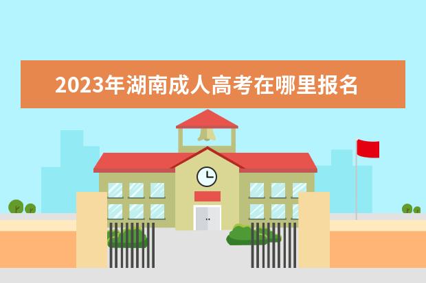 2023年湖南成人高考在哪里报名呢?(湖南2021年成人高考报名时间和考试时间)