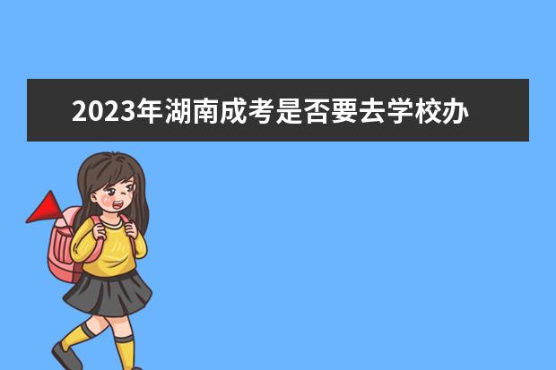 2023年湖南成考是否要去学校办理入学由学习形式决定(成考还需要去学校吗)