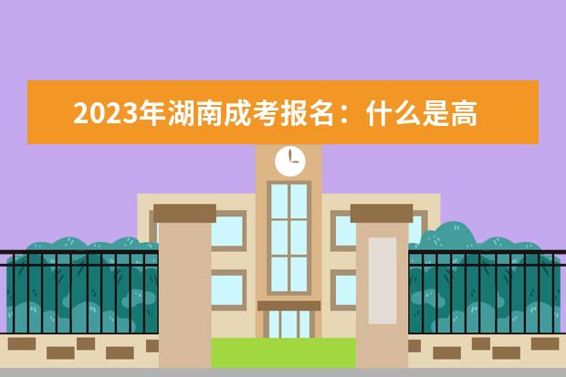2023年湖南成考报名：什么是高起专、高起本、专升本？(湖南成人高考专升本招生简章)