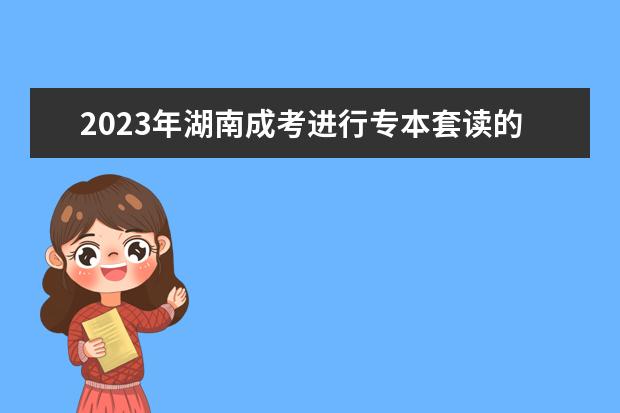 2023年湖南成考进行专本套读的注意事项(成考专本套读花多长时间)