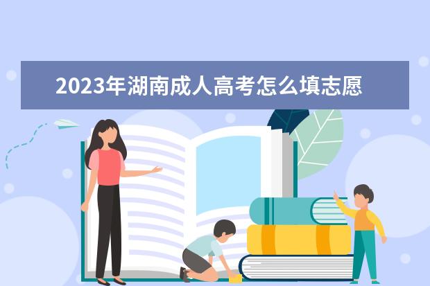 2023年湖南成人高考怎么填志愿？(2021年湖南省成人高考什么时候报名)